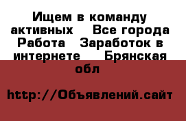 Ищем в команду активных. - Все города Работа » Заработок в интернете   . Брянская обл.